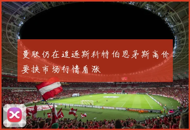 曼联仍在追逐斯科特伯恩茅斯高价要挟市场行情看涨