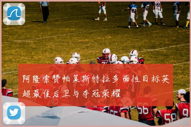 阿隆索赞帕莱斯特拉多面性目标英超最佳后卫与夺冠荣耀