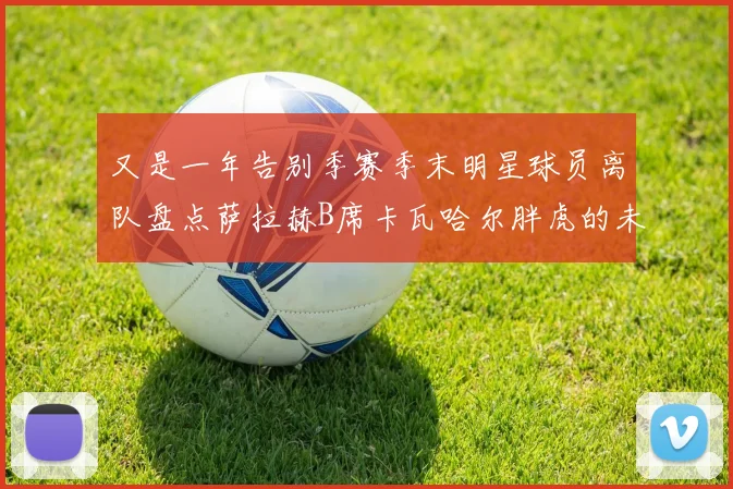 又是一年告别季赛季末明星球员离队盘点萨拉赫B席卡瓦哈尔胖虎的未来去向