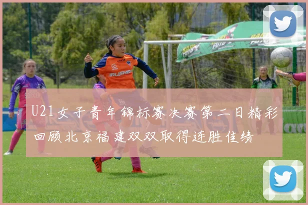 U21女子青年锦标赛决赛第二日精彩回顾北京福建双双取得连胜佳绩