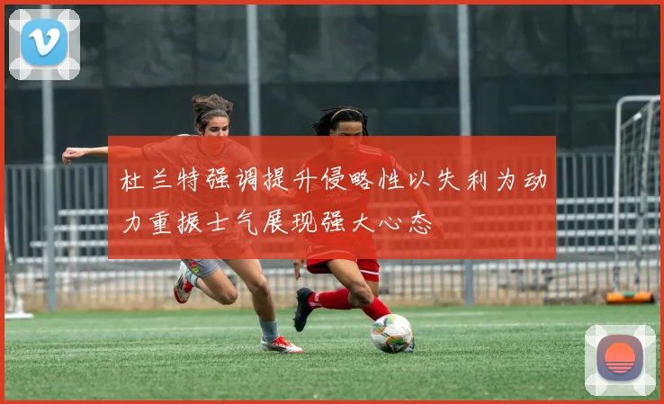 杜兰特强调提升侵略性以失利为动力重振士气展现强大心态