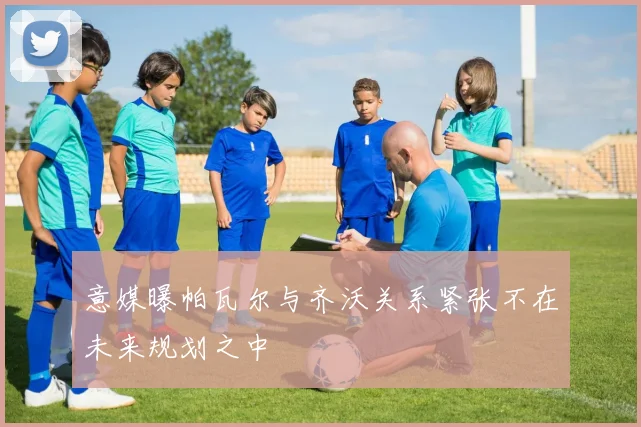 意媒曝帕瓦尔与齐沃关系紧张不在未来规划之中