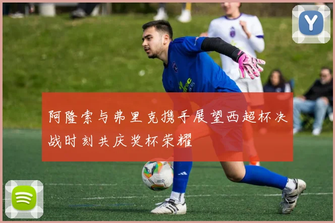 阿隆索与弗里克携手展望西超杯决战时刻共庆奖杯荣耀