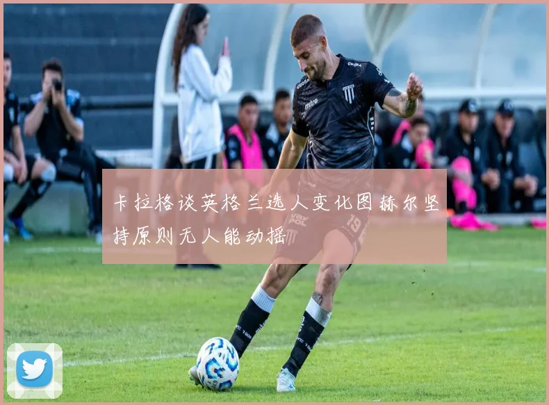 卡拉格谈英格兰选人变化图赫尔坚持原则无人能动摇