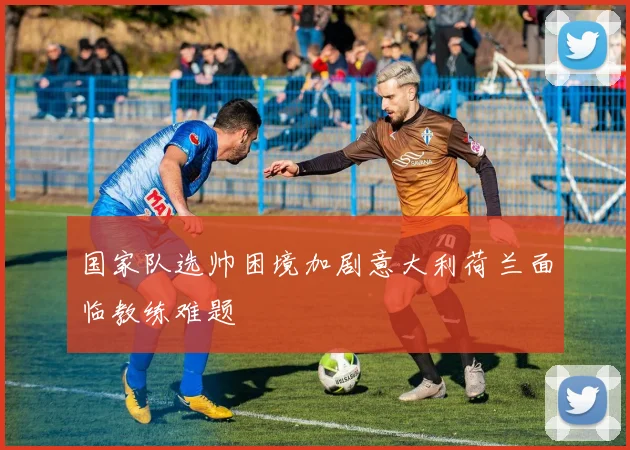 国家队选帅困境加剧意大利荷兰面临教练难题
