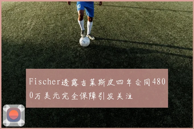 Fischer透露吉莱斯皮四年合同4800万美元完全保障引发关注