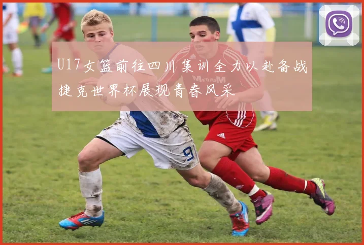U17女篮前往四川集训全力以赴备战捷克世界杯展现青春风采