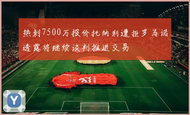 热刺7500万报价托纳利遭拒罗马诺透露将继续谈判推进交易