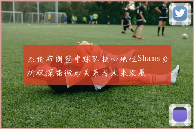 杰伦布朗重申球队核心地位Shams分析双探花微妙关系与未来发展