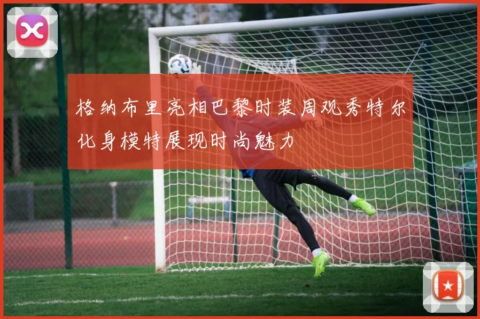格纳布里亮相巴黎时装周观秀特尔化身模特展现时尚魅力
