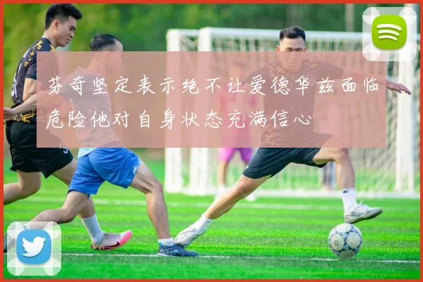 芬奇坚定表示绝不让爱德华兹面临危险他对自身状态充满信心