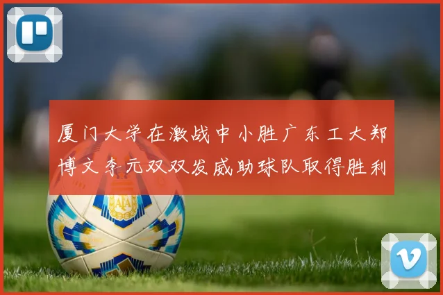 厦门大学在激战中小胜广东工大郑博文李元双双发威助球队取得胜利