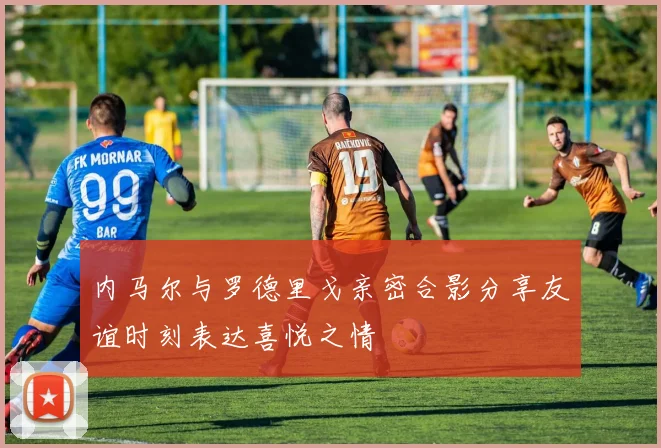 内马尔与罗德里戈亲密合影分享友谊时刻表达喜悦之情