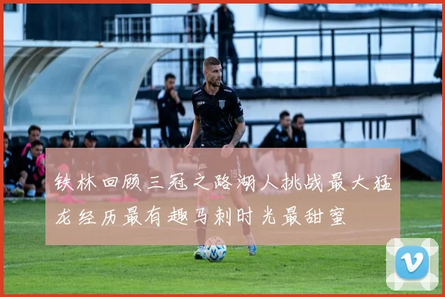 铁林回顾三冠之路湖人挑战最大猛龙经历最有趣马刺时光最甜蜜