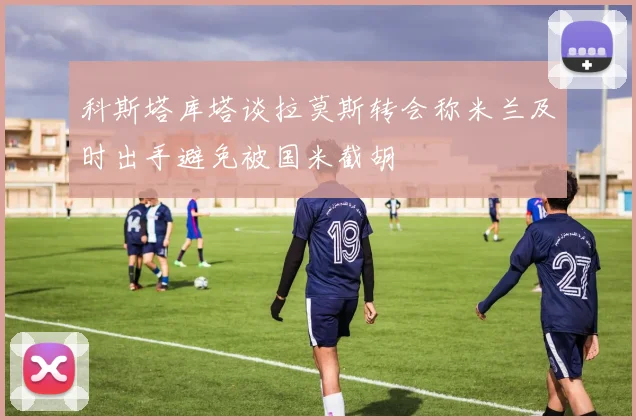 科斯塔库塔谈拉莫斯转会称米兰及时出手避免被国米截胡