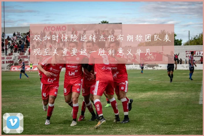 双加时惊险逆转杰伦布朗称团队表现至关重要这一胜利意义非凡