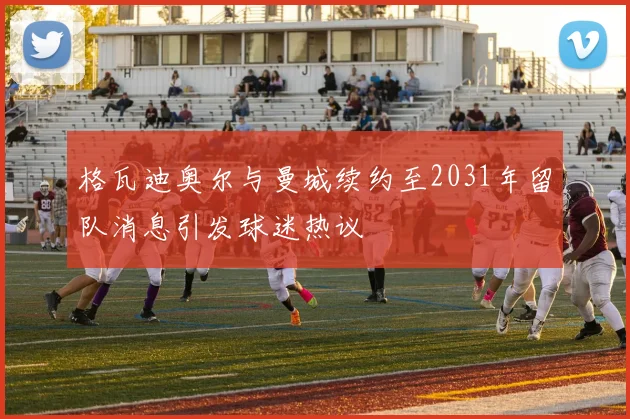 格瓦迪奥尔与曼城续约至2031年留队消息引发球迷热议