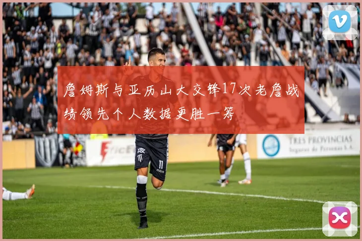 詹姆斯与亚历山大交锋17次老詹战绩领先个人数据更胜一筹