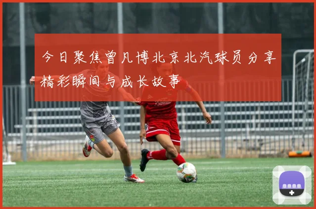 今日聚焦曾凡博北京北汽球员分享精彩瞬间与成长故事