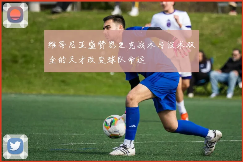 维蒂尼亚盛赞恩里克战术与技术双全的天才改变球队命运