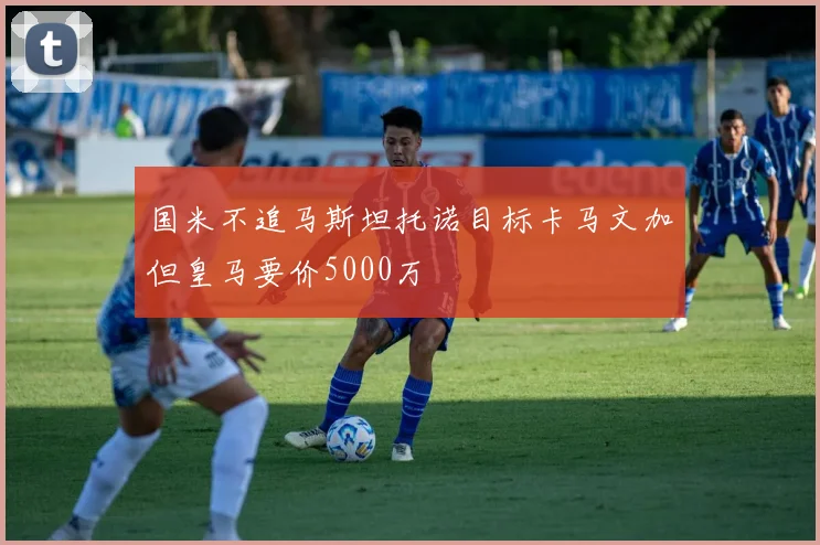国米不追马斯坦托诺目标卡马文加但皇马要价5000万