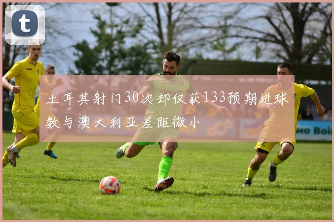 土耳其射门30次却仅获133预期进球数与澳大利亚差距微小