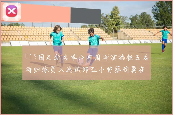 U15国足新名单公布周海滨执教五名海归球员入选热那亚小将蔡昀翼在列