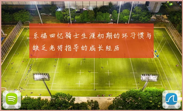 乐福回忆骑士生涯初期的坏习惯与缺乏老将指导的成长经历