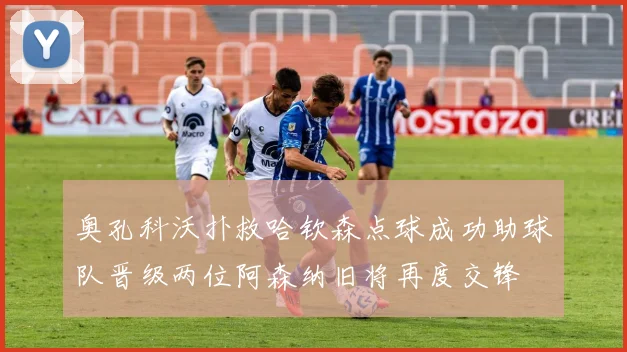 奥孔科沃扑救哈钦森点球成功助球队晋级两位阿森纳旧将再度交锋