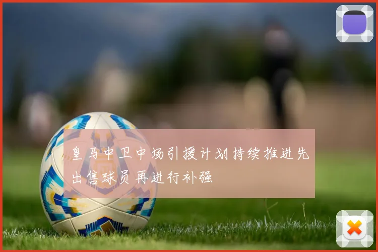 皇马中卫中场引援计划持续推进先出售球员再进行补强
